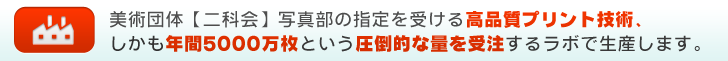 美術団体【二科会】写真部の指定を受ける高品質プリント技術、しかも年間5000万枚という圧倒的な量を受注するラボで生産します。